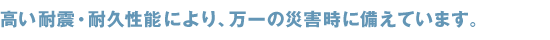 高い耐性、耐久性能により、万一の災害時に備えています。
