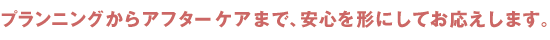 プランニングからアフターケアまで、安心を形にしておこたえします。